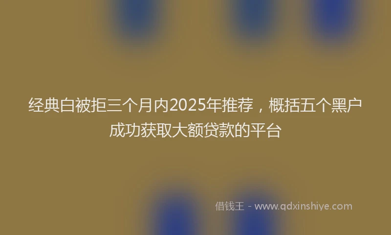 经典白被拒三个月内2025年推荐，概括五个黑户成功获取大额贷款的平台
