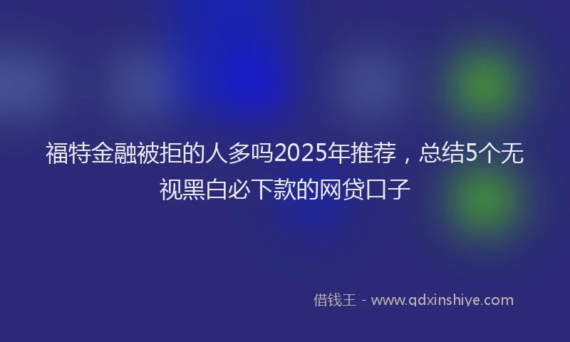 福特金融被拒的人多吗2025年推荐，总结5个无视黑白必下款的网贷口子