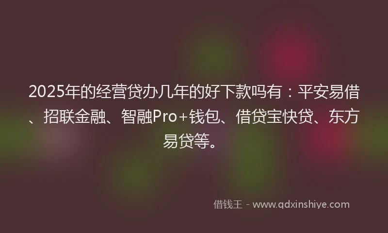 2025年的经营贷办几年的好下款吗有：平安易借、招联金融、智融Pro+钱包、借贷宝快贷、东方易贷等。