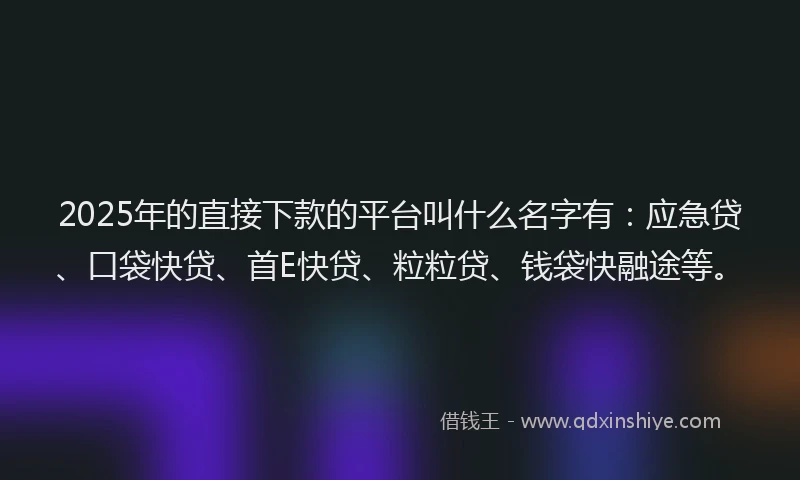 2025年的直接下款的平台叫什么名字有：应急贷、口袋快贷、首E快贷、粒粒贷、钱袋快融途等。