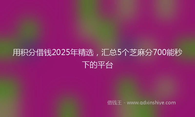 用积分借钱2025年精选，汇总5个芝麻分700能秒下的平台