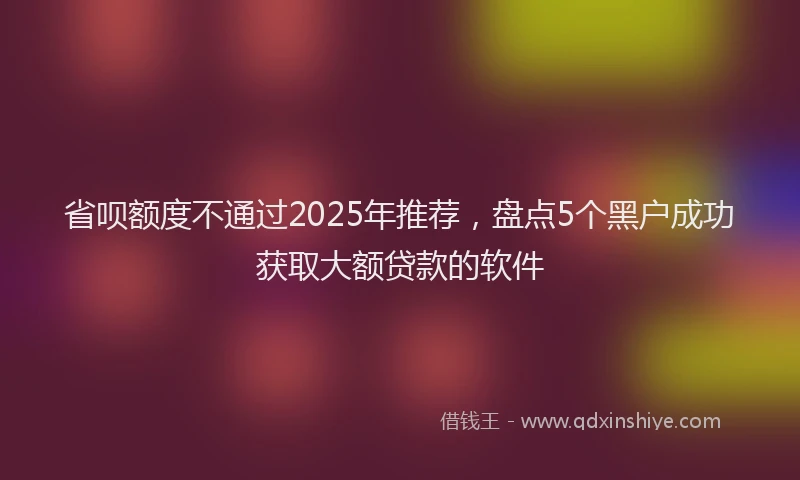 省呗额度不通过2025年推荐，盘点5个黑户成功获取大额贷款的软件