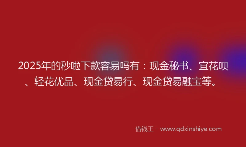2025年的秒啦下款容易吗有：现金秘书、宜花呗、轻花优品、现金贷易行、现金贷易融宝等。