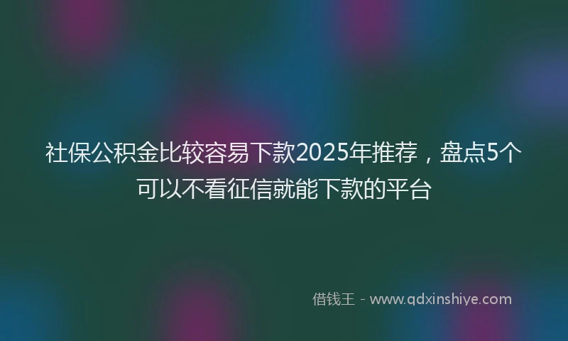 社保公积金比较容易下款2025年推荐，盘点5个可以不看征信就能下款的平台