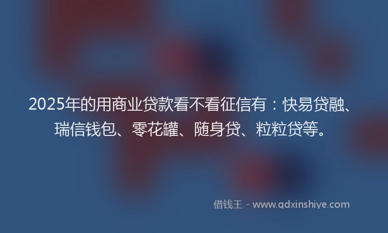 2025年的用商业贷款看不看征信有：快易贷融、瑞信钱包、零花罐、随身贷、粒粒贷等。