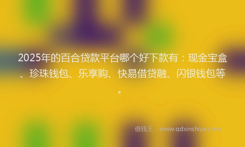 2025年的百合贷款平台哪个好下款有：现金宝盒、珍珠钱包、乐享购、快易借贷融、闪银钱包等。
