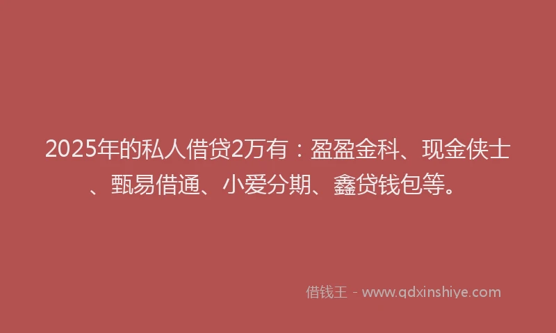 2025年的私人借贷2万有：盈盈金科、现金侠士、甄易借通、小爱分期、鑫贷钱包等。