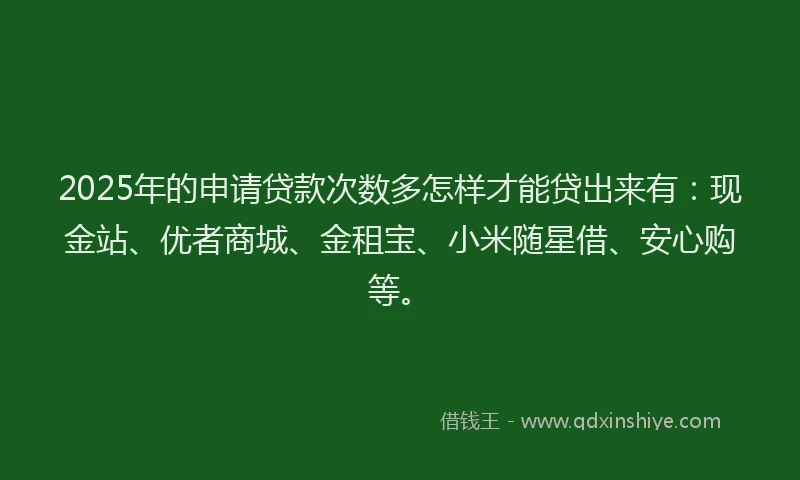 2025年的申请贷款次数多怎样才能贷出来有：现金站、优者商城、金租宝、小米随星借、安心购等。