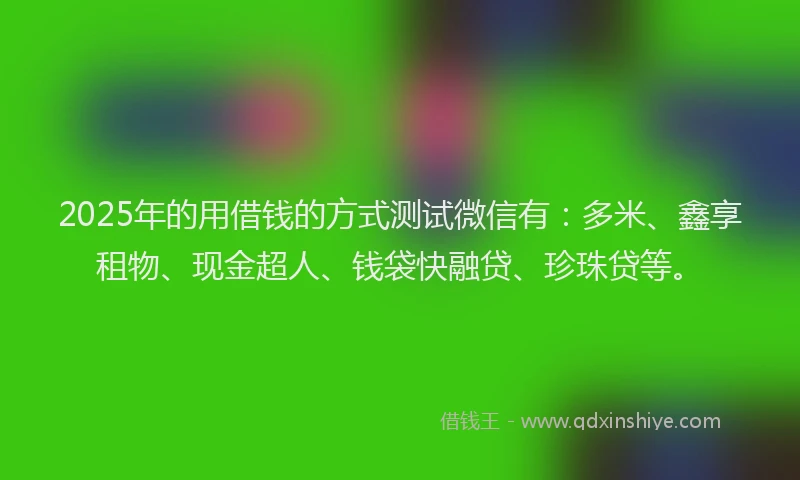 2025年的用借钱的方式测试微信有：多米、鑫享租物、现金超人、钱袋快融贷、珍珠贷等。