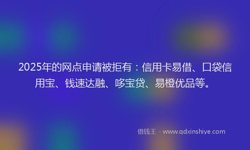 2025年的网点申请被拒有：信用卡易借、口袋信用宝、钱速达融、哆宝贷、易橙优品等。
