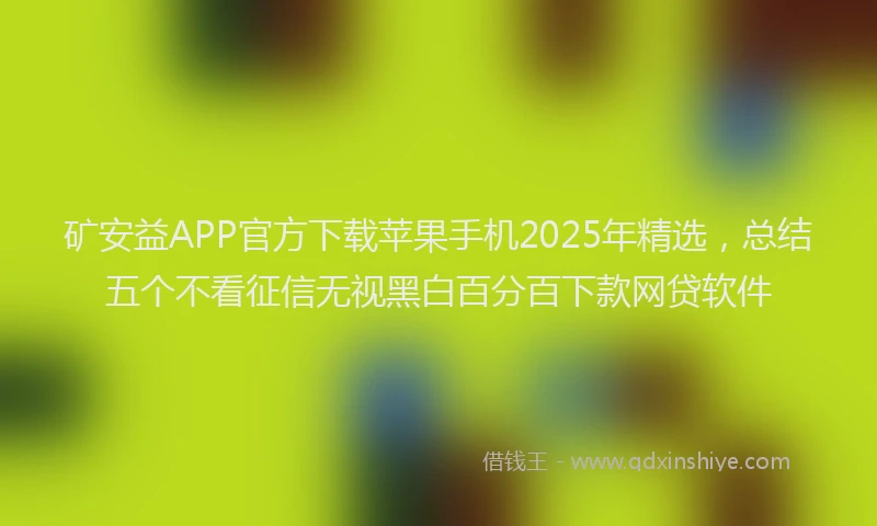 矿安益APP官方下载苹果手机2025年精选，总结五个不看征信无视黑白百分百下款网贷软件