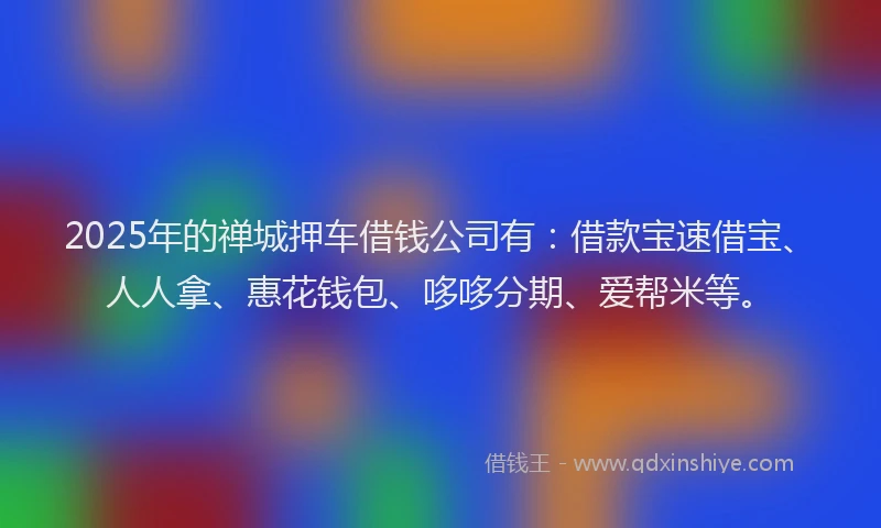 2025年的禅城押车借钱公司有：借款宝速借宝、人人拿、惠花钱包、哆哆分期、爱帮米等。
