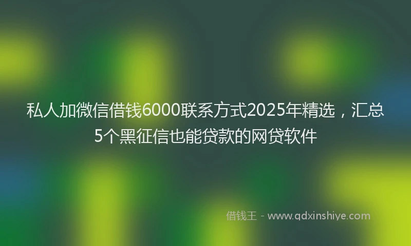 私人加微信借钱6000联系方式2025年精选，汇总5个黑征信也能贷款的网贷软件
