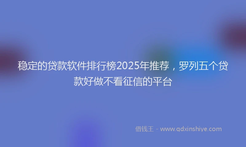 稳定的贷款软件排行榜2025年推荐，罗列五个贷款好做不看征信的平台