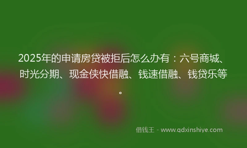 2025年的申请房贷被拒后怎么办有：六号商城、时光分期、现金侠快借融、钱速借融、钱贷乐等。