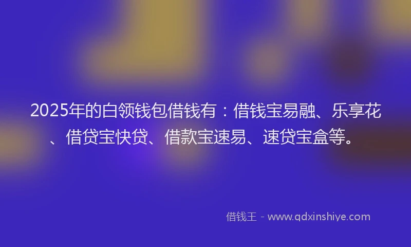 2025年的白领钱包借钱有：借钱宝易融、乐享花、借贷宝快贷、借款宝速易、速贷宝盒等。