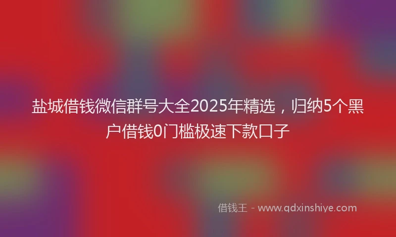 盐城借钱微信群号大全2025年精选，归纳5个黑户借钱0门槛极速下款口子