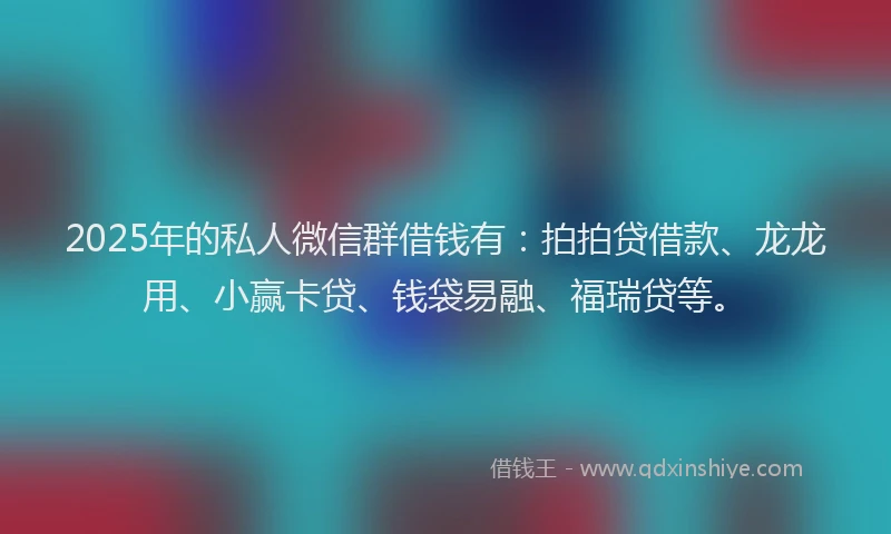 2025年的私人微信群借钱有：拍拍贷借款、龙龙用、小赢卡贷、钱袋易融、福瑞贷等。