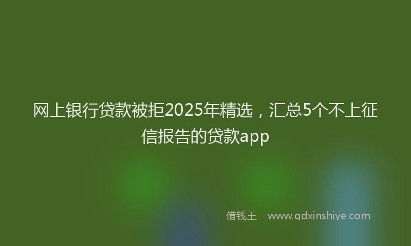 网上银行贷款被拒2025年精选，汇总5个不上征信报告的贷款app