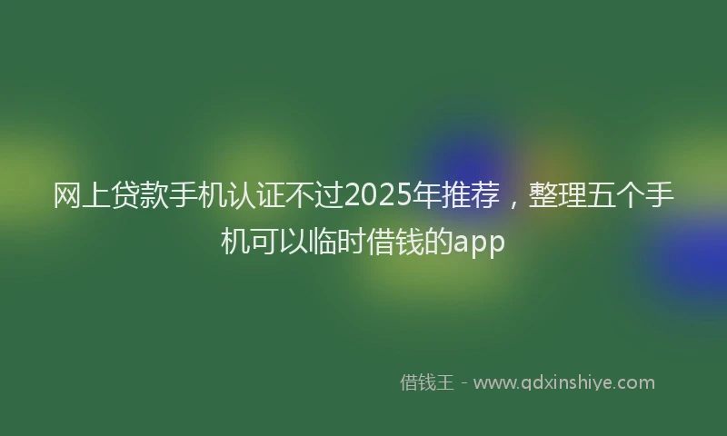 网上贷款手机认证不过2025年推荐，整理五个手机可以临时借钱的app