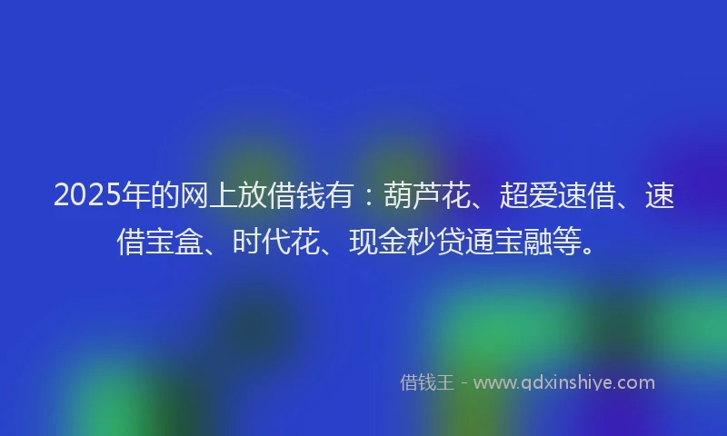 2025年的网上放借钱有：葫芦花、超爱速借、速借宝盒、时代花、现金秒贷通宝融等。