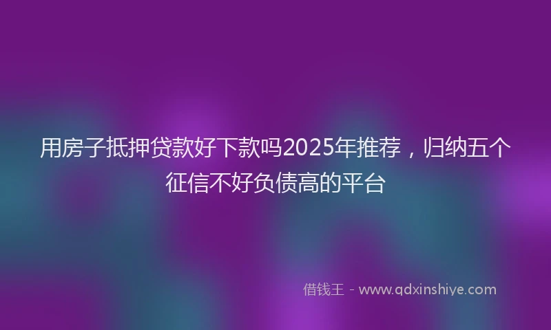 用房子抵押贷款好下款吗2025年推荐，归纳五个征信不好负债高的平台