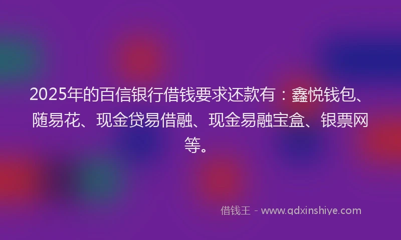 2025年的百信银行借钱要求还款有：鑫悦钱包、随易花、现金贷易借融、现金易融宝盒、银票网等。