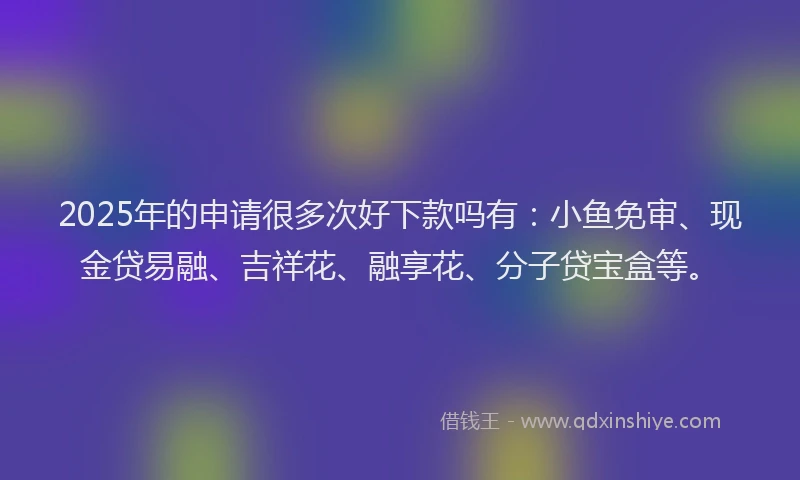 2025年的申请很多次好下款吗有：小鱼免审、现金贷易融、吉祥花、融享花、分子贷宝盒等。