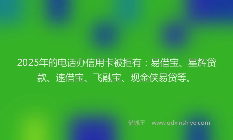 2025年的电话办信用卡被拒有：易借宝、星辉贷款、速借宝、飞融宝、现金侠易贷等。