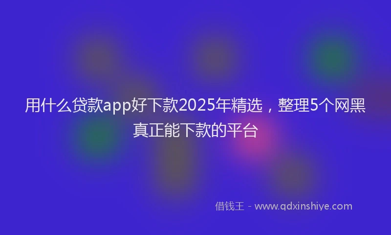 用什么贷款app好下款2025年精选，整理5个网黑真正能下款的平台
