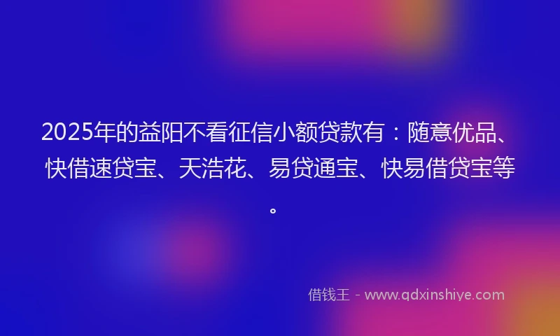 2025年的益阳不看征信小额贷款有：随意优品、快借速贷宝、天浩花、易贷通宝、快易借贷宝等。