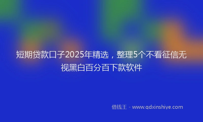 短期贷款口子2025年精选，整理5个不看征信无视黑白百分百下款软件
