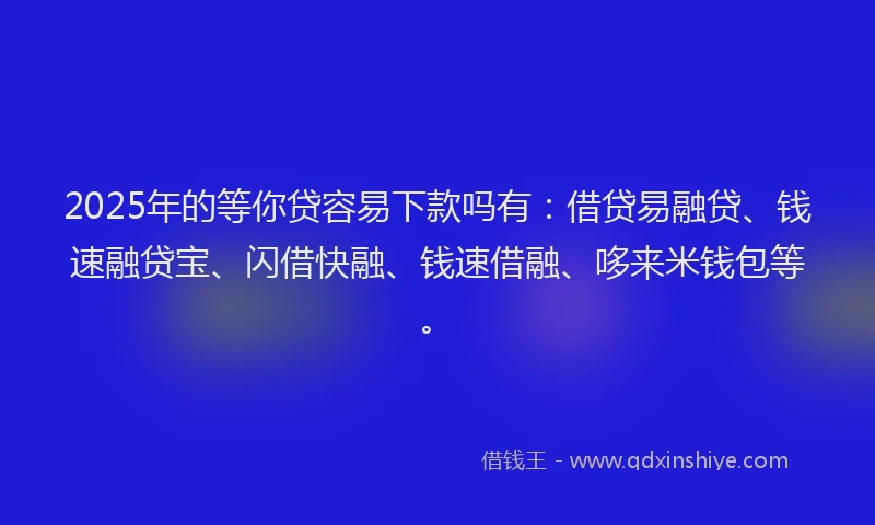 2025年的等你贷容易下款吗有：借贷易融贷、钱速融贷宝、闪借快融、钱速借融、哆来米钱包等。