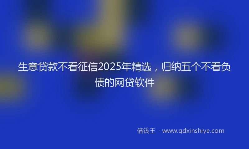 生意贷款不看征信2025年精选，归纳五个不看负债的网贷软件