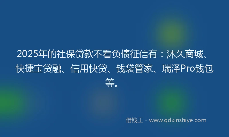 2025年的社保贷款不看负债征信有：沐久商城、快捷宝贷融、信用快贷、钱袋管家、瑞泽Pro钱包等。