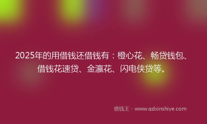 2025年的用借钱还借钱有：橙心花、畅贷钱包、借钱花速贷、金瀛花、闪电侠贷等。