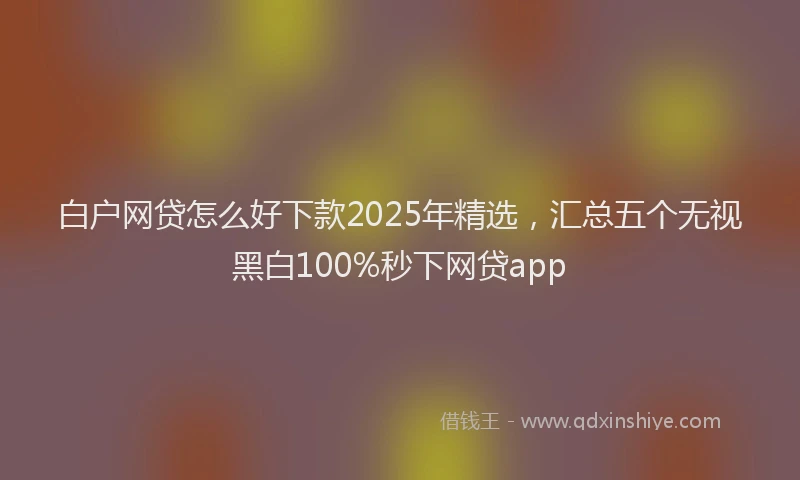 白户网贷怎么好下款2025年精选，汇总五个无视黑白100%秒下网贷app
