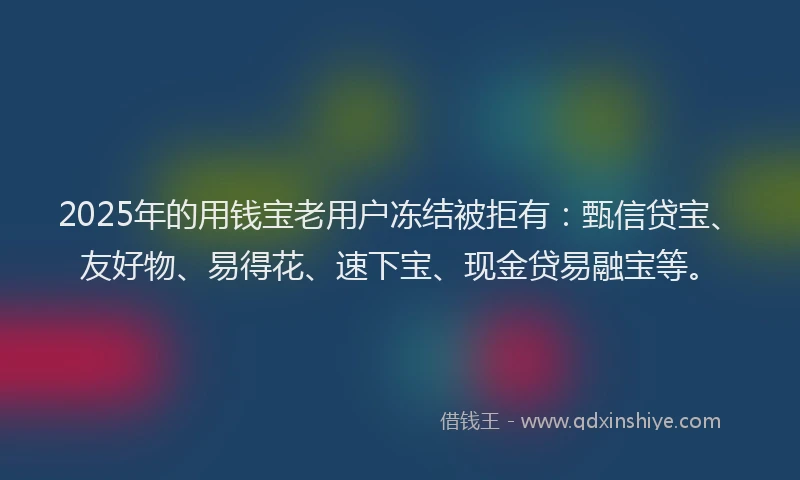 2025年的用钱宝老用户冻结被拒有：甄信贷宝、友好物、易得花、速下宝、现金贷易融宝等。