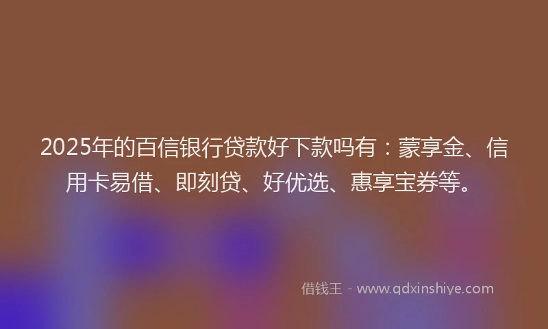 2025年的百信银行贷款好下款吗有：蒙享金、信用卡易借、即刻贷、好优选、惠享宝券等。