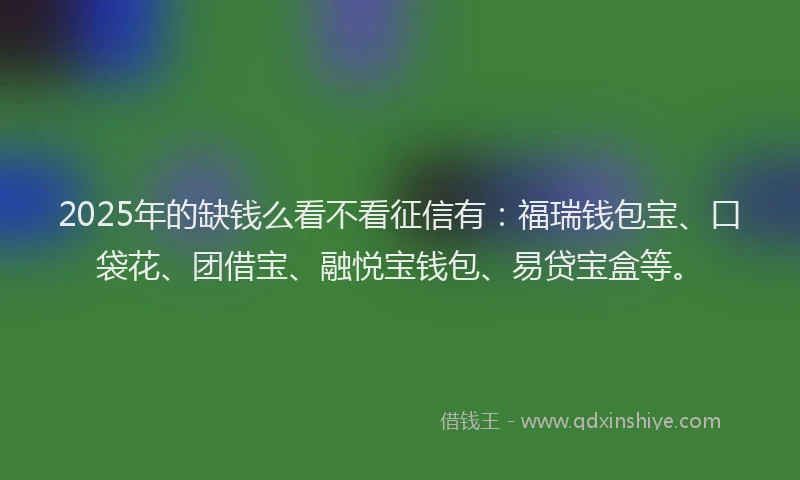 2025年的缺钱么看不看征信有：福瑞钱包宝、口袋花、团借宝、融悦宝钱包、易贷宝盒等。