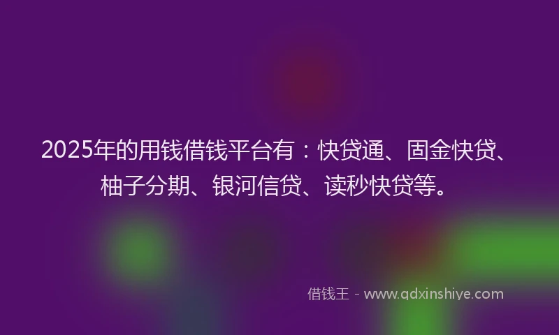 2025年的用钱借钱平台有：快贷通、固金快贷、柚子分期、银河信贷、读秒快贷等。