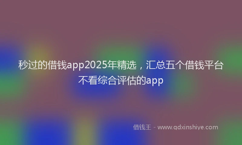 秒过的借钱app2025年精选，汇总五个借钱平台不看综合评估的app