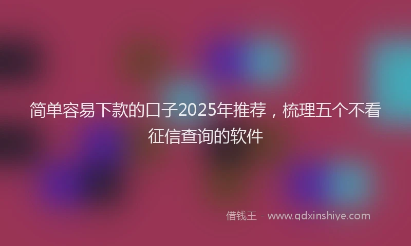 简单容易下款的口子2025年推荐，梳理五个不看征信查询的软件