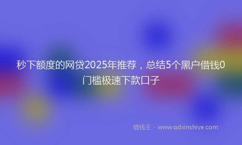 秒下额度的网贷2025年推荐，总结5个黑户借钱0门槛极速下款口子