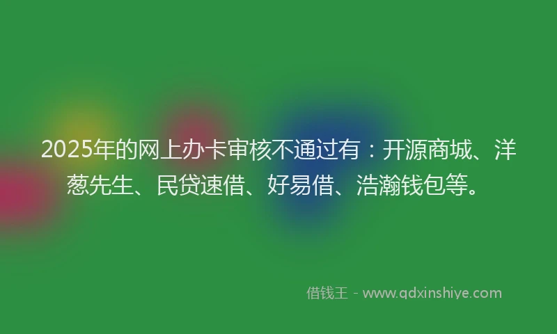 2025年的网上办卡审核不通过有：开源商城、洋葱先生、民贷速借、好易借、浩瀚钱包等。