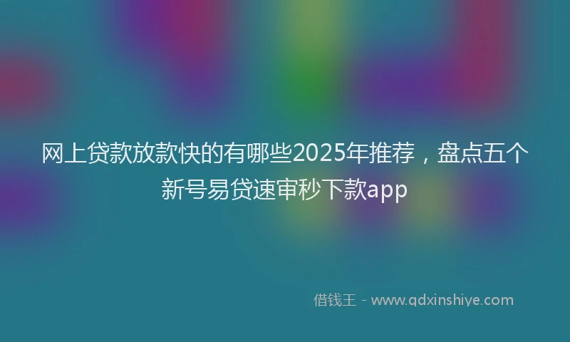 网上贷款放款快的有哪些2025年推荐，盘点五个新号易贷速审秒下款app
