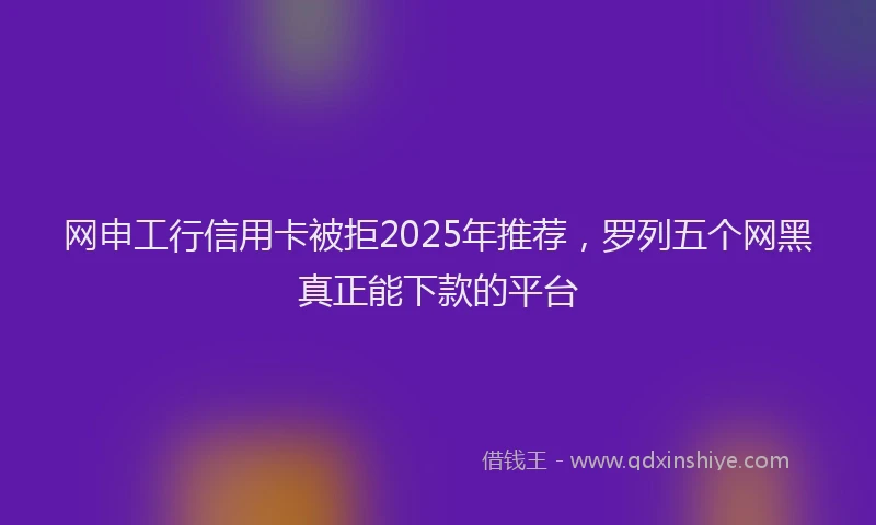 网申工行信用卡被拒2025年推荐，罗列五个网黑真正能下款的平台