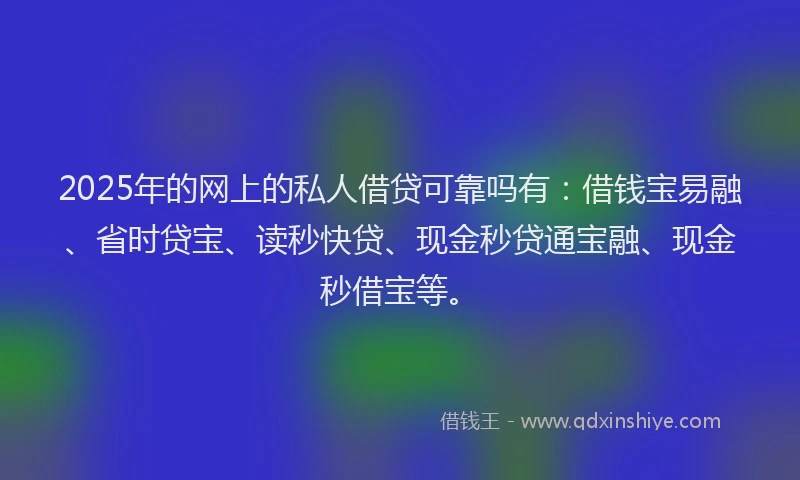 2025年的网上的私人借贷可靠吗有：借钱宝易融、省时贷宝、读秒快贷、现金秒贷通宝融、现金秒借宝等。