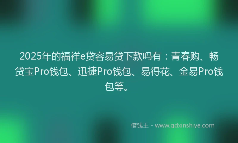 2025年的福祥e贷容易贷下款吗有：青春购、畅贷宝Pro钱包、迅捷Pro钱包、易得花、金易Pro钱包等。