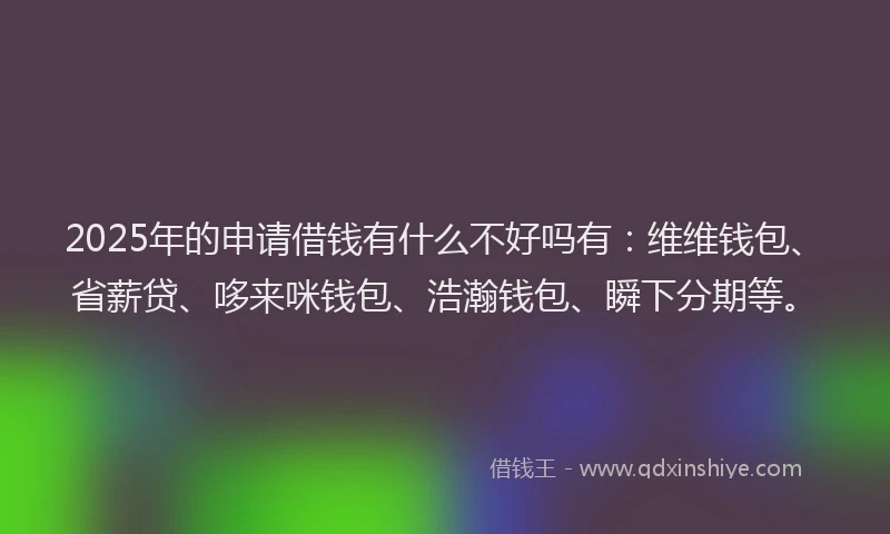 2025年的申请借钱有什么不好吗有：维维钱包、省薪贷、哆来咪钱包、浩瀚钱包、瞬下分期等。